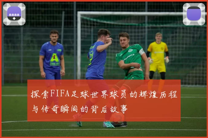 探索FIFA足球世界球员的辉煌历程与传奇瞬间的背后故事