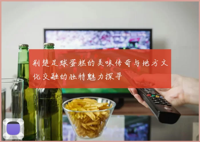 荆楚足球蛋糕的美味传奇与地方文化交融的独特魅力探寻