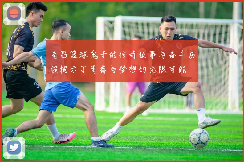 南昌篮球鬼子的传奇故事与奋斗历程揭示了青春与梦想的无限可能